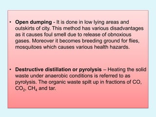 • Open dumping - It is done in low lying areas and
outskirts of city. This method has various disadvantages
as it causes foul smell due to release of obnoxious
gases. Moreover it becomes breeding ground for flies,
mosquitoes which causes various health hazards.
• Destructive distillation or pyrolysis – Heating the solid
waste under anaerobic conditions is referred to as
pyrolysis. The organic waste spilt up in fractions of CO,
CO2, CH4 and tar.
 
