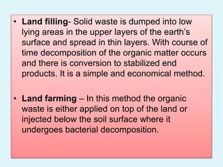• Land filling- Solid waste is dumped into low
lying areas in the upper layers of the earth’s
surface and spread in thin layers. With course of
time decomposition of the organic matter occurs
and there is conversion to stabilized end
products. It is a simple and economical method.
• Land farming – In this method the organic
waste is either applied on top of the land or
injected below the soil surface where it
undergoes bacterial decomposition.
 