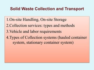1.On-site Handling, On-site Storage
2.Collection services: types and methods
3.Vehicle and labor requirements
4.Types of Collection systems (hauled container
system, stationary container system)
Solid Waste Collection and Transport
 