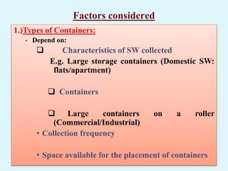 Factors considered
1.)Types of Containers:
- Depend on:
 Characteristics of SW collected
E.g. Large storage containers (Domestic SW:
flats/apartment)
 Containers
 Large containers on a roller
(Commercial/Industrial)
• Collection frequency
• Space available for the placement of containers
 