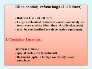 Residential; refuse bags (7 -10 litres)
- Rubbish bins - 20 -30 litres
- Large mechanical containers - more commonly used
to cut costs (reduce labor, time , & collection costs)
- must be standardized to suit collection equipment.
2.)Container Locations:
-side/rear of house
- special enclosures (apartment)
- Basement (apts. in foreign countries)/ newer
complexes
 