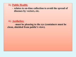 3.) Public Health:
- relates to on-time collection to avoid the spread of
diseases by vectors, etc.
4.) Aesthetics:
-must be pleasing to the eye (containers must be
clean, shielded from public’s view).
 