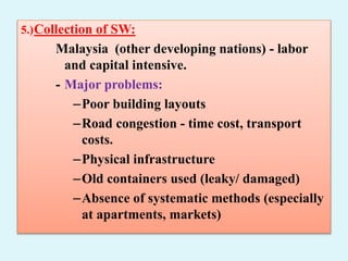 5.)Collection of SW:
Malaysia (other developing nations) - labor
and capital intensive.
- Major problems:
–Poor building layouts
–Road congestion - time cost, transport
costs.
–Physical infrastructure
–Old containers used (leaky/ damaged)
–Absence of systematic methods (especially
at apartments, markets)
 