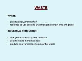 WASTE
WASTE
• any material „thrown away”
• regarded as useless and unwanted (at a certain time and place)
INDUSTRIAL PRODUCTION
• change the natural cycle of materials
• use more and more materials
• produce an ever increasing amount of waste
 