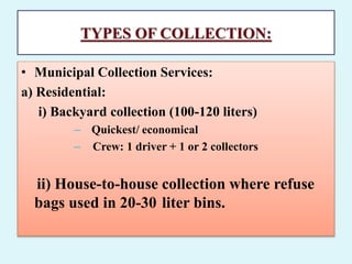TYPES OF COLLECTION:
• Municipal Collection Services:
a) Residential:
i) Backyard collection (100-120 liters)
– Quickest/ economical
– Crew: 1 driver + 1 or 2 collectors
ii) House-to-house collection where refuse
bags used in 20-30 liter bins.
 