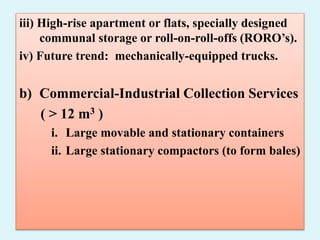 iii) High-rise apartment or flats, specially designed
communal storage or roll-on-roll-offs (RORO’s).
iv) Future trend: mechanically-equipped trucks.
b) Commercial-Industrial Collection Services
( > 12 m3 )
i. Large movable and stationary containers
ii. Large stationary compactors (to form bales)
 