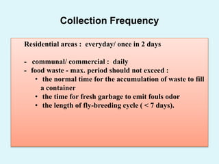 Collection Frequency
Residential areas : everyday/ once in 2 days
- communal/ commercial : daily
- food waste - max. period should not exceed :
• the normal time for the accumulation of waste to fill
a container
• the time for fresh garbage to emit fouls odor
• the length of fly-breeding cycle ( < 7 days).
 
