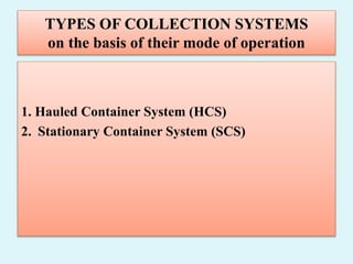 TYPES OF COLLECTION SYSTEMS
on the basis of their mode of operation
1. Hauled Container System (HCS)
2. Stationary Container System (SCS)
 