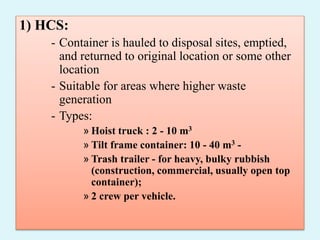 1) HCS:
- Container is hauled to disposal sites, emptied,
and returned to original location or some other
location
- Suitable for areas where higher waste
generation
- Types:
» Hoist truck : 2 - 10 m3
» Tilt frame container: 10 - 40 m3 -
» Trash trailer - for heavy, bulky rubbish
(construction, commercial, usually open top
container);
» 2 crew per vehicle.
 