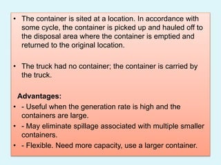 • The container is sited at a location. In accordance with
some cycle, the container is picked up and hauled off to
the disposal area where the container is emptied and
returned to the original location.
• The truck had no container; the container is carried by
the truck.
Advantages:
• - Useful when the generation rate is high and the
containers are large.
• - May eliminate spillage associated with multiple smaller
containers.
• - Flexible. Need more capacity, use a larger container.
 