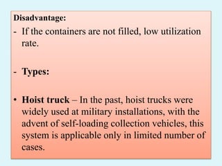 Disadvantage:
- If the containers are not filled, low utilization
rate.
- Types:
• Hoist truck – In the past, hoist trucks were
widely used at military installations, with the
advent of self-loading collection vehicles, this
system is applicable only in limited number of
cases.
 