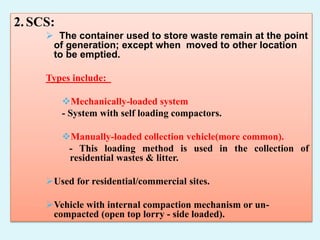 2.SCS:
 The container used to store waste remain at the point
of generation; except when moved to other location
to be emptied.
Types include:
Mechanically-loaded system
- System with self loading compactors.
Manually-loaded collection vehicle(more common).
- This loading method is used in the collection of
residential wastes & litter.
Used for residential/commercial sites.
Vehicle with internal compaction mechanism or un-
compacted (open top lorry - side loaded).
 