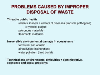 PROBLEMS CAUSED BY IMPROPER
DISPOSAL OF WASTE
Threat to public health
rodents, insects = vectors of diseases (transmit pathogens)
typhoid, plague
poisonous materials
flammable materials
Irreversible environmental damage in ecosystems
terrestrial and aquatic
air pollution (incineration)
water pollution (land burial)
Technical and environmental difficulties + administrative,
economic and social problems
 