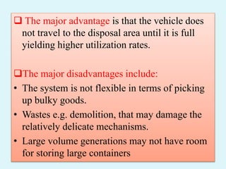  The major advantage is that the vehicle does
not travel to the disposal area until it is full
yielding higher utilization rates.
The major disadvantages include:
• The system is not flexible in terms of picking
up bulky goods.
• Wastes e.g. demolition, that may damage the
relatively delicate mechanisms.
• Large volume generations may not have room
for storing large containers
 