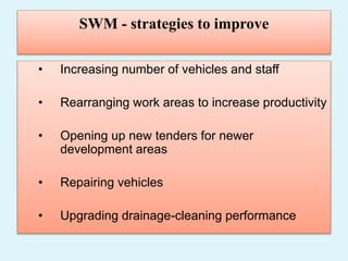 SWM - strategies to improve
• Increasing number of vehicles and staff
• Rearranging work areas to increase productivity
• Opening up new tenders for newer
development areas
• Repairing vehicles
• Upgrading drainage-cleaning performance
 