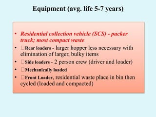 Equipment (avg. life 5-7 years)
• Residential collection vehicle (SCS) - packer
truck; most compact waste
• Rear loaders - larger hopper less necessary with
elimination of larger, bulky items
• Side loaders - 2 person crew (driver and loader)
• Mechanically loaded
• Front Loader, residential waste place in bin then
cycled (loaded and compacted)
 