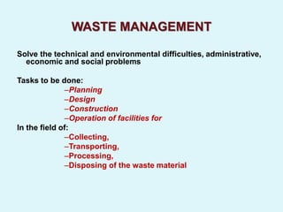WASTE MANAGEMENT
Solve the technical and environmental difficulties, administrative,
economic and social problems
Tasks to be done:
–Planning
–Design
–Construction
–Operation of facilities for
In the field of:
–Collecting,
–Transporting,
–Processing,
–Disposing of the waste material
 