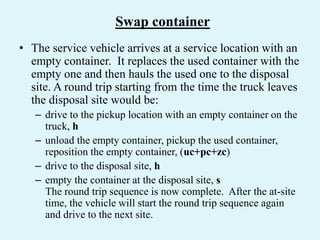 Swap container
• The service vehicle arrives at a service location with an
empty container. It replaces the used container with the
empty one and then hauls the used one to the disposal
site. A round trip starting from the time the truck leaves
the disposal site would be:
– drive to the pickup location with an empty container on the
truck, h
– unload the empty container, pickup the used container,
reposition the empty container, (uc+pc+zc)
– drive to the disposal site, h
– empty the container at the disposal site, s
The round trip sequence is now complete. After the at-site
time, the vehicle will start the round trip sequence again
and drive to the next site.
 
