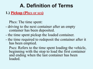 A. Definition of Terms
1.) Pickup (Phcs or scs)
Phcs: The time spent:
- driving to the next container after an empty
container has been deposited.
- the time spent pickup the loaded container.
- the time required to redeposit the container after it
has been emptied.
Pscs: Refers to the time spent loading the vehicle,
beginning with the stop to load the first container
and ending when the last container has been
loaded.
 