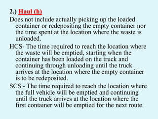 2.) Haul (h)
Does not include actually picking up the loaded
container or redepositing the empty container nor
the time spent at the location where the waste is
unloaded.
HCS- The time required to reach the location where
the waste will be emptied, starting when the
container has been loaded on the truck and
continuing through unloading until the truck
arrives at the location where the empty container
is to be redeposited.
SCS - The time required to reach the location where
the full vehicle will be emptied and continuing
until the truck arrives at the location where the
first container will be emptied for the next route.
 