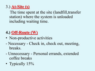 3.) At-Site (s)
The time spent at the site (landfill,transfer
station) where the system is unloaded
including waiting time.
4.) Off-Route (W)
• Non-productive activities
- Necessary - Check in, check out, meeting,
breaks.
- Unnecessary - Personal errands, extended
coffee breaks
• Typically 15%
 