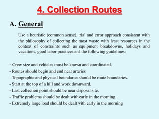 4. Collection Routes
A. General
Use a heuristic (common sense), trial and error approach consistent with
the philosophy of collecting the most waste with least resources in the
context of constraints such as equipment breakdowns, holidays and
vacations, good labor practices and the following guidelines:
- Crew size and vehicles must be known and coordinated.
- Routes should begin and end near arteries
- Topographic and physical boundaries should be route boundaries.
- Start at the top of a hill and work downward.
- Last collection point should be near disposal site.
- Traffic problems should be dealt with early in the morning.
- Extremely large load should be dealt with early in the morning
 