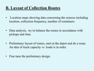 B. Layout of Collection Routes
• Location maps showing data concerning the sources including
location, collection frequency, number of containers.
• Data analysis, try to balance the routes in accordance with
pickups and time.
• Preliminary layout of routes, start at the depot and do a route.
An idea of truck capacity vs. loads is in order.
• Fine tune the preliminary design.
 
