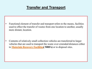 • Functional element of transfer and transport refers to the means, facilities
used to effect the transfer of wastes from one location to another, usually
more distant, location.
• Contents of relatively small collection vehicles are transferred to larger
vehicles that are used to transport the waste over extended distances either
to Materials Recovery Facilities( MRFs) or to disposal sites.
Transfer and Transport
 