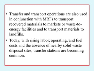 • Transfer and transport operations are also used
in conjunction with MRFs to transport
recovered materials to markets or waste-to-
energy facilities and to transport materials to
landfills.
• Today, with rising labor, operating, and fuel
costs and the absence of nearby solid waste
disposal sites, transfer stations are becoming
common.
 