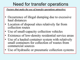 Need for transfer operations
Factors that make the use of transfer operations attractive:
• Occurrence of illegal dumping due to excessive
haul distances
• Location of disposal sites relatively far from
collection routes
• Use of small-capacity collection vehicles
• Existence of low-density residential service areas
• Use of a hauled container system with relatively
small containers for collection of wastes from
commercial sources
• Use of hydraulic or pneumatic collection systems
 