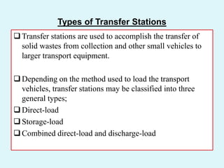 Types of Transfer Stations
Transfer stations are used to accomplish the transfer of
solid wastes from collection and other small vehicles to
larger transport equipment.
Depending on the method used to load the transport
vehicles, transfer stations may be classified into three
general types;
Direct-load
Storage-load
Combined direct-load and discharge-load
 
