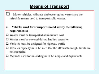 Means of Transport
 Motor vehicles, railroads and ocean-going vessels are the
principle means used to transport solid wastes.
 Vehicles used for transport should satisfy the following
requirements;
 Wastes must be transported at minimum cost
 Wastes must be covered during hauling operation
 Vehicles must be designed for highway traffic
 Vehicles capacity must be such that the allowable weight limits are
not exceeded
 Methods used for unloading must be simple and dependable
 