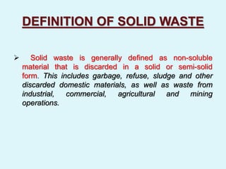 DEFINITION OF SOLID WASTE
 Solid waste is generally defined as non-soluble
material that is discarded in a solid or semi-solid
form. This includes garbage, refuse, sludge and other
discarded domestic materials, as well as waste from
industrial, commercial, agricultural and mining
operations.
 