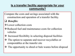Is a transfer facility appropriate for your
community?
Compare the costs and savings associated with the
construction and operation of a transfer facility.
 Benefits:
Lower collection costs
Reduced fuel and maintenance costs for collection
vehicles
 Increased flexibility in selecting disposal facilities
 The option to separate and recover recyclables or
compostables at the transfer site
 The opportunity to shred or bale wastes before disposal
 