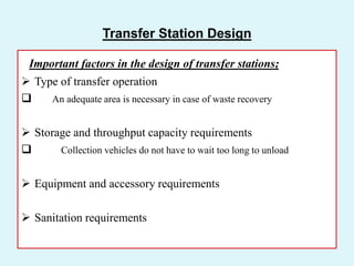 Transfer Station Design
Important factors in the design of transfer stations;
 Type of transfer operation
 An adequate area is necessary in case of waste recovery
 Storage and throughput capacity requirements
 Collection vehicles do not have to wait too long to unload
 Equipment and accessory requirements
 Sanitation requirements
 