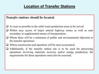 Location of Transfer Stations
Transfer stations should be located;
 As near as possible to the solid waste production areas to be served.
 Within easy access of major arterial highway routes as well as near
secondary or supplemental means of transportation .
 Where there will be a minimum of public and environmental objection to
the transfer operations.
 Where construction and operation will be most economical.
 Additionally, if the transfer station site is to be used for processing
operations involving materials recovery and/or energy production, the
requirements for those operations must also be assessed.
 