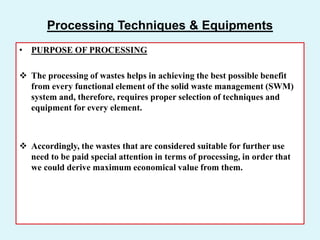 Processing Techniques & Equipments
• PURPOSE OF PROCESSING
 The processing of wastes helps in achieving the best possible benefit
from every functional element of the solid waste management (SWM)
system and, therefore, requires proper selection of techniques and
equipment for every element.
 Accordingly, the wastes that are considered suitable for further use
need to be paid special attention in terms of processing, in order that
we could derive maximum economical value from them.
 