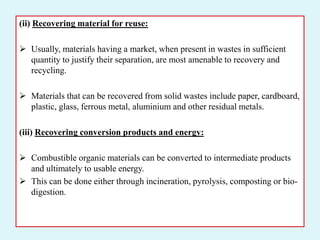 (ii) Recovering material for reuse:
 Usually, materials having a market, when present in wastes in sufficient
quantity to justify their separation, are most amenable to recovery and
recycling.
 Materials that can be recovered from solid wastes include paper, cardboard,
plastic, glass, ferrous metal, aluminium and other residual metals.
(iii) Recovering conversion products and energy:
 Combustible organic materials can be converted to intermediate products
and ultimately to usable energy.
 This can be done either through incineration, pyrolysis, composting or bio-
digestion.
 