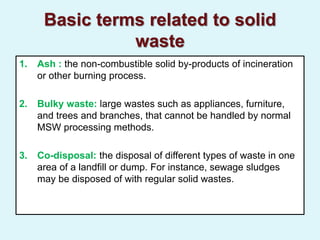 Basic terms related to solid
waste
1. Ash : the non-combustible solid by-products of incineration
or other burning process.
2. Bulky waste: large wastes such as appliances, furniture,
and trees and branches, that cannot be handled by normal
MSW processing methods.
3. Co-disposal: the disposal of different types of waste in one
area of a landfill or dump. For instance, sewage sludges
may be disposed of with regular solid wastes.
 