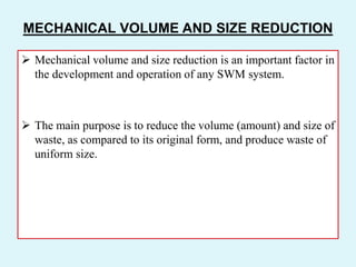 MECHANICAL VOLUME AND SIZE REDUCTION
 Mechanical volume and size reduction is an important factor in
the development and operation of any SWM system.
 The main purpose is to reduce the volume (amount) and size of
waste, as compared to its original form, and produce waste of
uniform size.
 