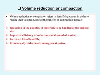  Volume reduction or compaction
• Volume reduction or compaction refers to densifying wastes in order to
reduce their volume. Some of the benefits of compaction include:
 Reduction in the quantity of materials to be handled at the disposal
site;
 Improved efficiency of collection and disposal of wastes;
 Increased life of landfills;
 Economically viable waste management system.
 