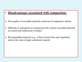• Disadvantages associated with compaction:
 Poor quality of recyclable materials sorted out of compaction vehicle;
 Difficulty in segregation or sorting (since the various recyclable materials
are mixed and compressed in lumps);
 Bio-degradable materials (e.g., Leftover food, fruits and vegetables)
destroy the value of paper and plastic material.
 