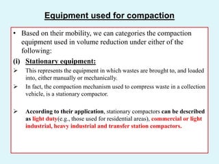 Equipment used for compaction
• Based on their mobility, we can categories the compaction
equipment used in volume reduction under either of the
following:
(i) Stationary equipment:
 This represents the equipment in which wastes are brought to, and loaded
into, either manually or mechanically.
 In fact, the compaction mechanism used to compress waste in a collection
vehicle, is a stationary compactor.
 According to their application, stationary compactors can be described
as light duty(e.g., those used for residential areas), commercial or light
industrial, heavy industrial and transfer station compactors.
 