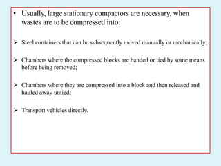• Usually, large stationary compactors are necessary, when
wastes are to be compressed into:
 Steel containers that can be subsequently moved manually or mechanically;
 Chambers where the compressed blocks are banded or tied by some means
before being removed;
 Chambers where they are compressed into a block and then released and
hauled away untied;
 Transport vehicles directly.
 