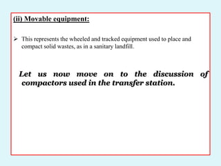 (ii) Movable equipment:
 This represents the wheeled and tracked equipment used to place and
compact solid wastes, as in a sanitary landfill.
Let us now move on to the discussion of
compactors used in the transfer station.
 