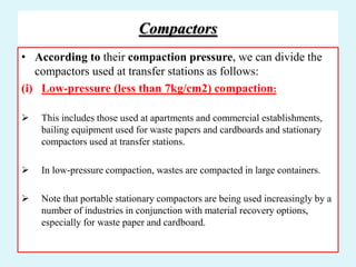 Compactors
• According to their compaction pressure, we can divide the
compactors used at transfer stations as follows:
(i) Low-pressure (less than 7kg/cm2) compaction:
 This includes those used at apartments and commercial establishments,
bailing equipment used for waste papers and cardboards and stationary
compactors used at transfer stations.
 In low-pressure compaction, wastes are compacted in large containers.
 Note that portable stationary compactors are being used increasingly by a
number of industries in conjunction with material recovery options,
especially for waste paper and cardboard.
 