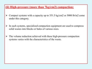 (ii) High-pressure (more than 7kg/cm2) compaction:
 Compact systems with a capacity up to 351.5 kg/cm2 or 5000 lb/in2 come
under this category.
 In such systems, specialized compaction equipment are used to compress
solid wastes into blocks or bales of various sizes.
 The volume reduction achieved with these high-pressure compaction
systems varies with the characteristics of the waste.
 