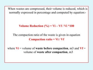When wastes are compressed, their volume is reduced, which is
normally expressed in percentage and computed by equation:-
Volume Reduction (%) = Vi – Vf / Vi *100
The compaction ratio of the waste is given in equation
Compaction ratio = Vi / Vf
where Vi = volume of waste before compaction, m3 and Vf =
volume of waste after compaction, m3
 