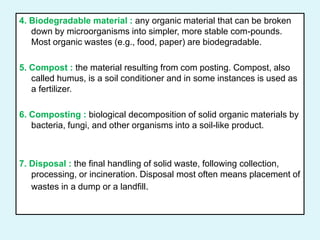 4. Biodegradable material : any organic material that can be broken
down by microorganisms into simpler, more stable com-pounds.
Most organic wastes (e.g., food, paper) are biodegradable.
5. Compost : the material resulting from com posting. Compost, also
called humus, is a soil conditioner and in some instances is used as
a fertilizer.
6. Composting : biological decomposition of solid organic materials by
bacteria, fungi, and other organisms into a soil-like product.
7. Disposal : the final handling of solid waste, following collection,
processing, or incineration. Disposal most often means placement of
wastes in a dump or a landfill.
 