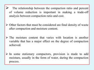  The relationship between the compaction ratio and percent
of volume reduction is important in making a trade-off
analysis between compaction ratio and cost.
 Other factors that must be considered are final density of waste
after compaction and moisture content.
 The moisture content that varies with location is another
variable that has a major effect on the degree of compaction
achieved.
 In some stationary compactors, provision is made to add
moisture, usually in the form of water, during the compaction
process.
 